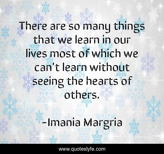 There are so many things that we learn in our lives most of which we can't learn without seeing the hearts of others.