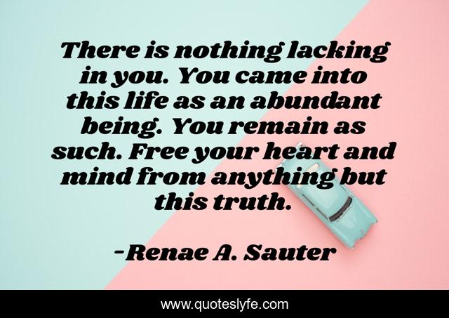 There is nothing lacking in you. You came into this life as an abundant being. You remain as such. Free your heart and mind from anything but this truth.