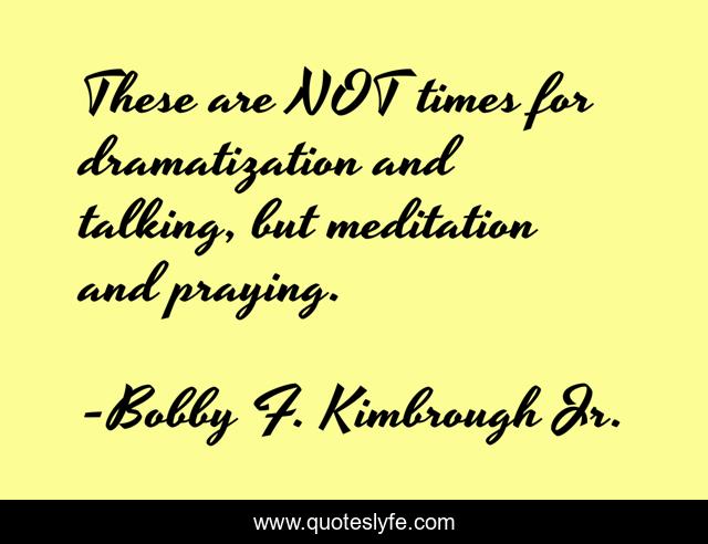 These are NOT times for dramatization and talking, but meditation and praying.