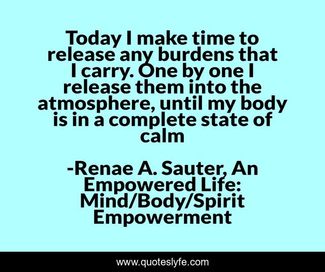 Today I make time to release any burdens that I carry. One by one I release them into the atmosphere, until my body is in a complete state of calm