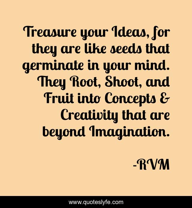 Treasure your Ideas, for they are like seeds that germinate in your mind. They Root, Shoot, and Fruit into Concepts & Creativity that are beyond Imagination.