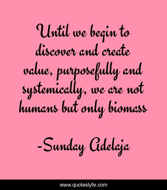 Until we begin to discover and create value, purposefully and systemically, we are not humans but only biomass