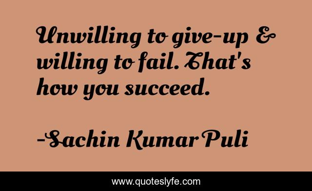 Unwilling to give-up & willing to fail. That's how you succeed.