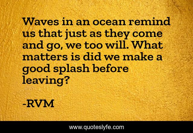 Waves in an ocean remind us that just as they come and go, we too will. What matters is did we make a good splash before leaving?