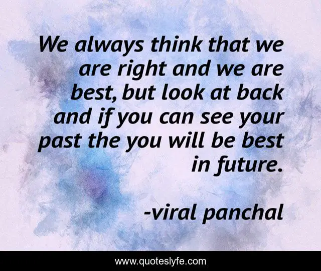 We always think that we are right and we are best, but look at back and if you can see your past the you will be best in future.