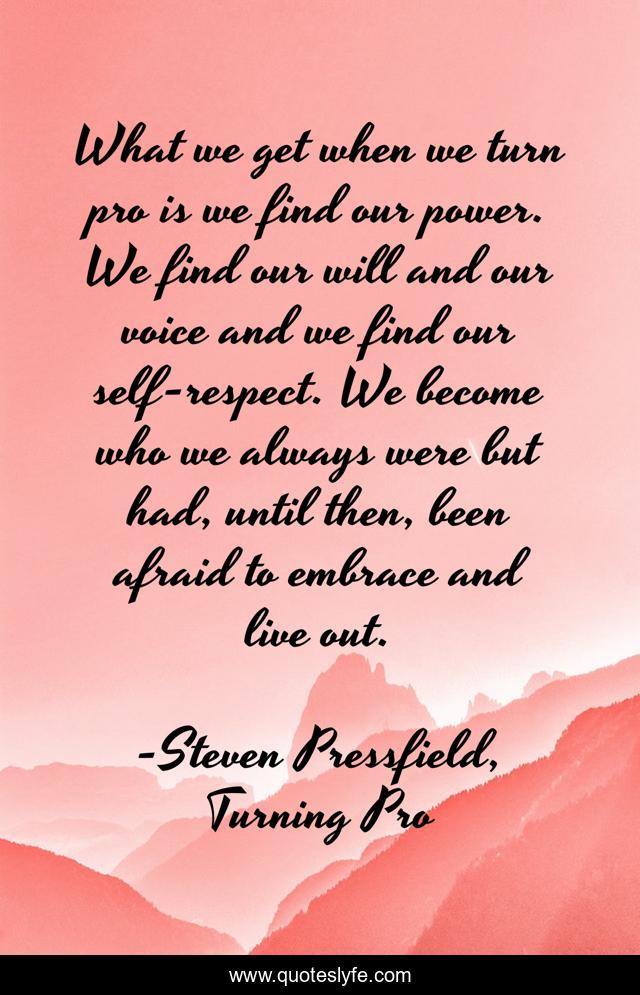 What we get when we turn pro is we find our power. We find our will and our voice and we find our self-respect. We become who we always were but had, until then, been afraid to embrace and live out.