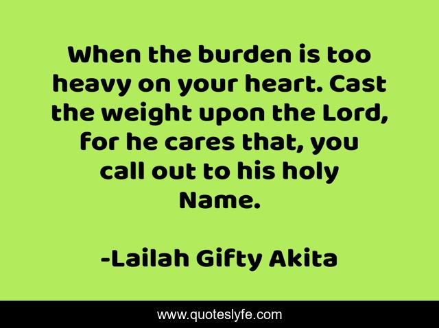 When the burden is too heavy on your heart. Cast the weight upon the Lord, for he cares that, you call out to his holy Name.