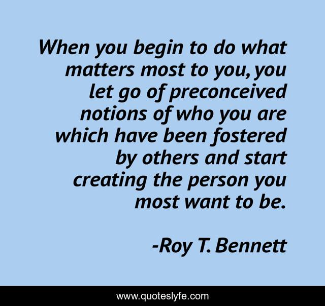 When you begin to do what matters most to you, you let go of preconceived notions of who you are which have been fostered by others and start creating the person you most want to be.