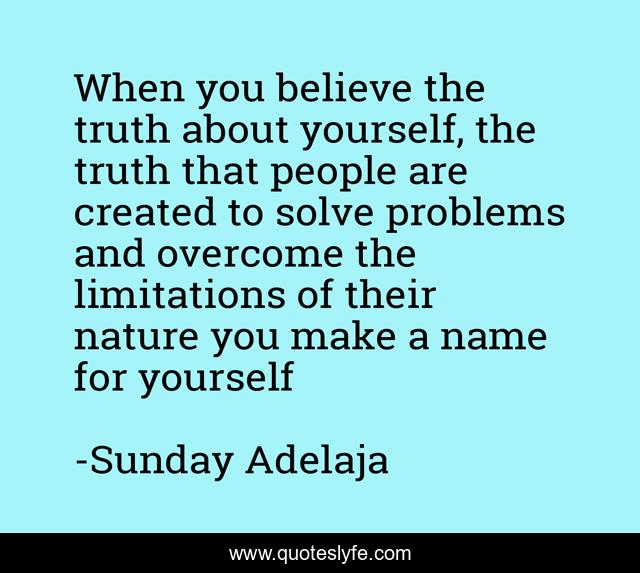 When you believe the truth about yourself, the truth that people are created to solve problems and overcome the limitations of their nature you make a name for yourself