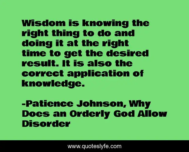 Wisdom is knowing the right thing to do and doing it at the right time to get the desired result. It is also the correct application of knowledge.