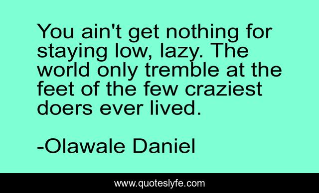 You ain't get nothing for staying low, lazy. The world only tremble at the feet of the few craziest doers ever lived.