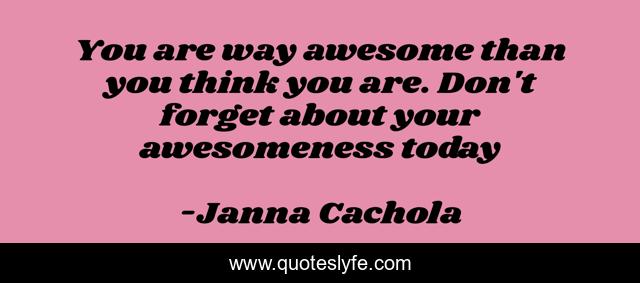 You are way awesome than you think you are. Don't forget about your awesomeness today