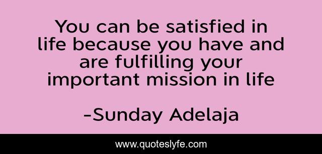 You can be satisfied in life because you have and are fulfilling your important mission in life