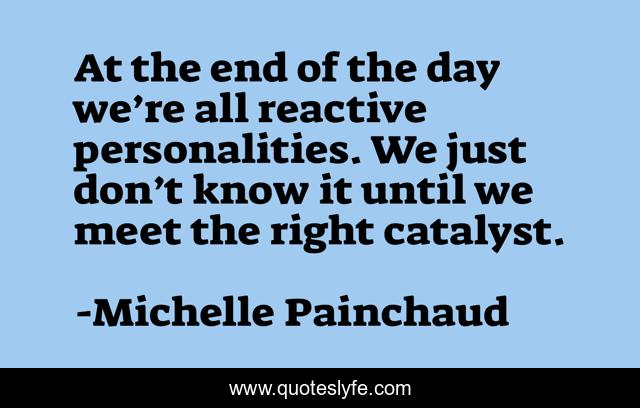 At the end of the day we’re all reactive personalities. We just don’t know it until we meet the right catalyst.