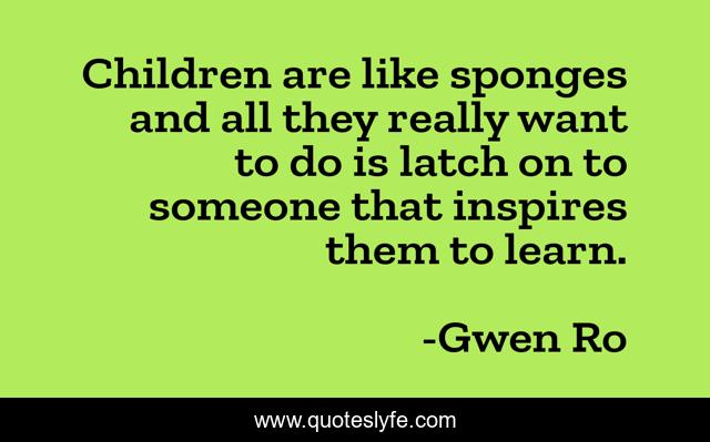 Children are like sponges and all they really want to do is latch on to someone that inspires them to learn.