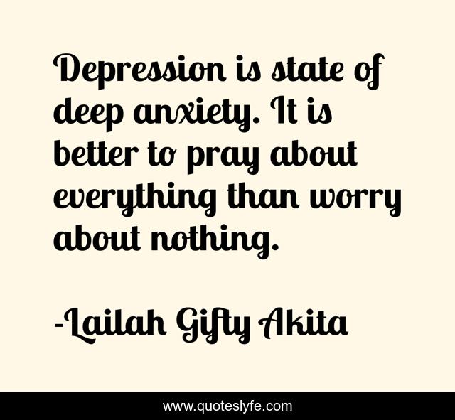Depression is state of deep anxiety. It is better to pray about everything than worry about nothing.