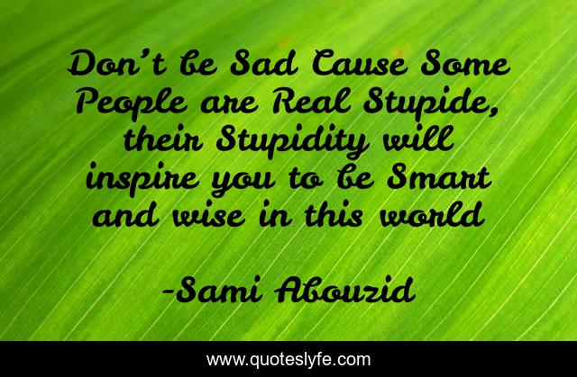 Don’t be Sad Cause Some People are Real Stupide, their Stupidity will inspire you to be Smart and wise in this world