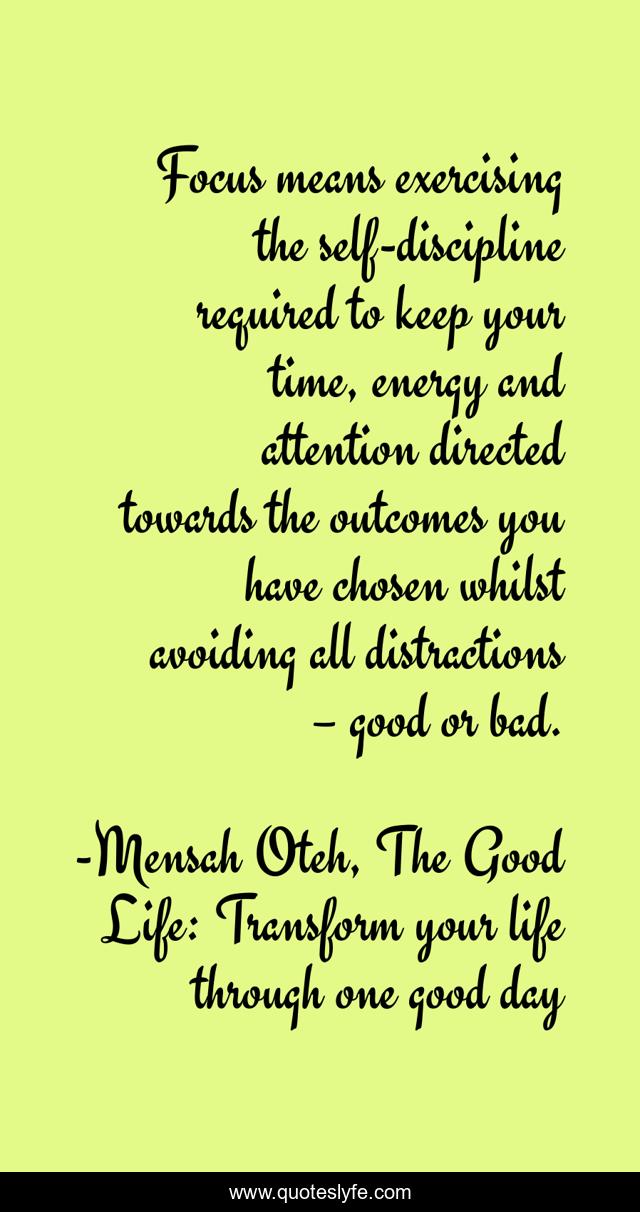 Focus means exercising the self-discipline required to keep your time, energy and attention directed towards the outcomes you have chosen whilst avoiding all distractions – good or bad.