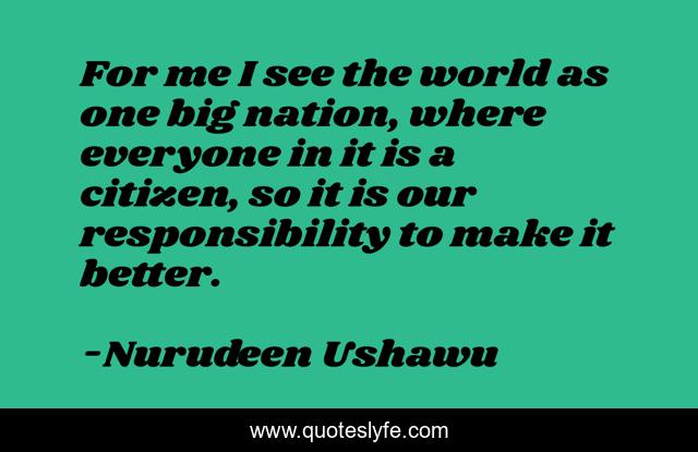 For me I see the world as one big nation, where everyone in it is a citizen, so it is our responsibility to make it better.
