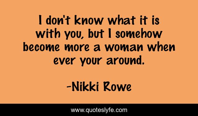 I don't know what it is with you, but I somehow become more a woman when ever your around.