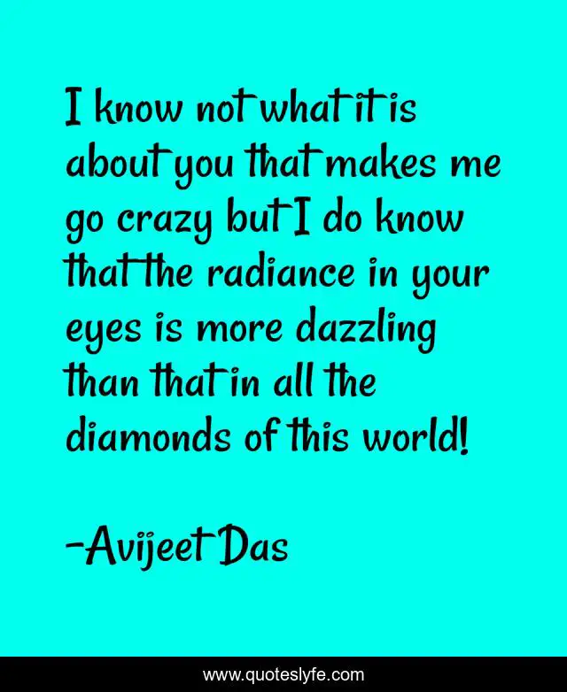 I know not what it is about you that makes me go crazy but I do know that the radiance in your eyes is more dazzling than that in all the diamonds of this world!