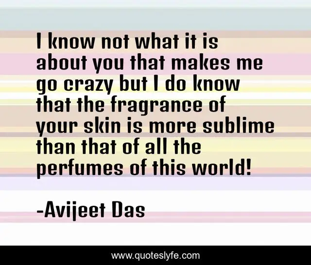I know not what it is about you that makes me go crazy but I do know that the fragrance of your skin is more sublime than that of all the perfumes of this world!