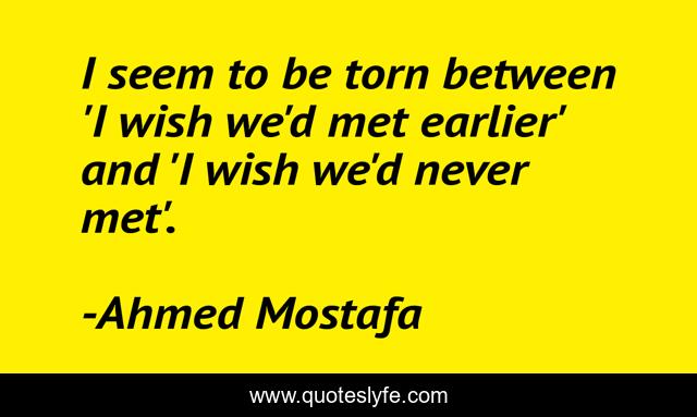 I seem to be torn between 'I wish we'd met earlier' and 'I wish we'd never met'.