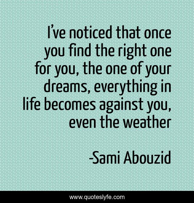 I’ve noticed that once you find the right one for you, the one of your dreams, everything in life becomes against you, even the weather