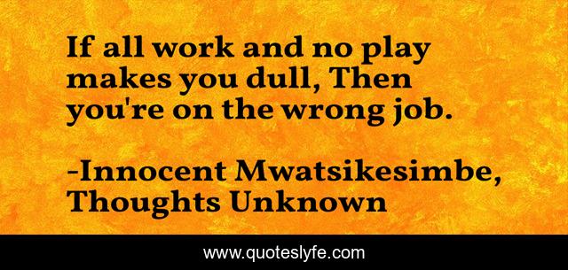 If all work and no play makes you dull, Then you're on the wrong job.
