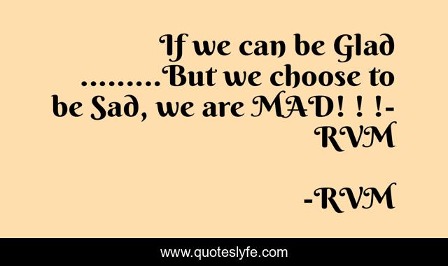 If we can be Glad .........But we choose to be Sad, we are MAD! ! !- RVM