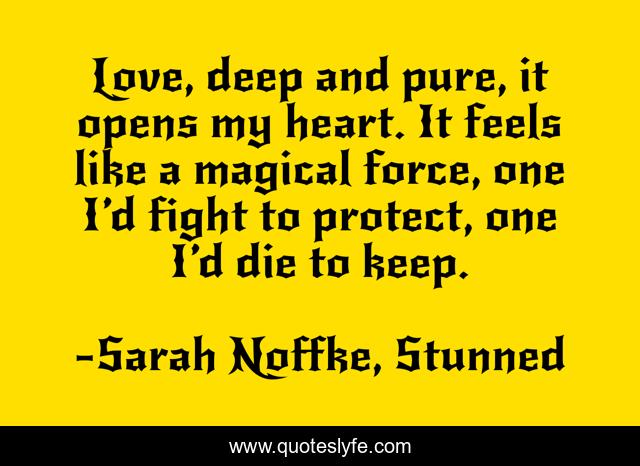 Love, deep and pure, it opens my heart. It feels like a magical force, one I’d fight to protect, one I’d die to keep.
