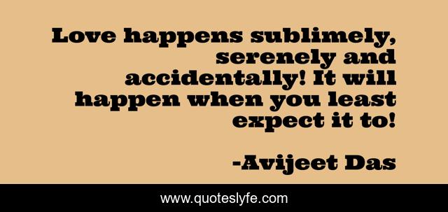 Love happens sublimely, serenely and accidentally! It will happen when you least expect it to!