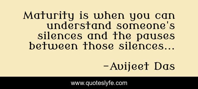 Maturity is when you can understand someone's silences and the pauses between those silences...