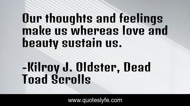 Our thoughts and feelings make us whereas love and beauty sustain us.
