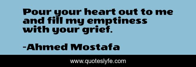 Pour your heart out to me and fill my emptiness with your grief.