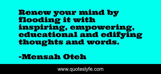 Renew your mind by flooding it with inspiring, empowering, educational and edifying thoughts and words.
