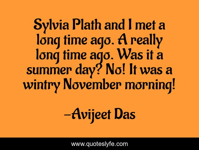 Sylvia Plath and I met a long time ago. A really long time ago. Was it a summer day? No! It was a wintry November morning!