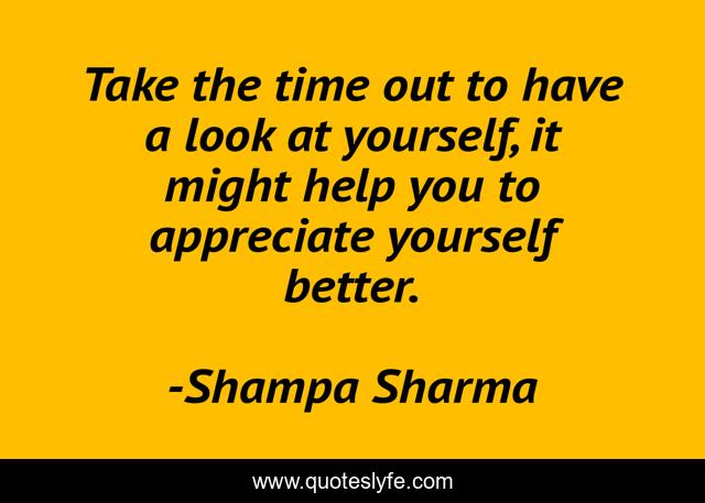 Take the time out to have a look at yourself, it might help you to appreciate yourself better.