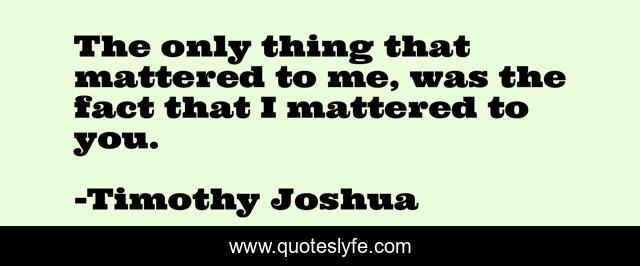 The only thing that mattered to me, was the fact that I mattered to you.