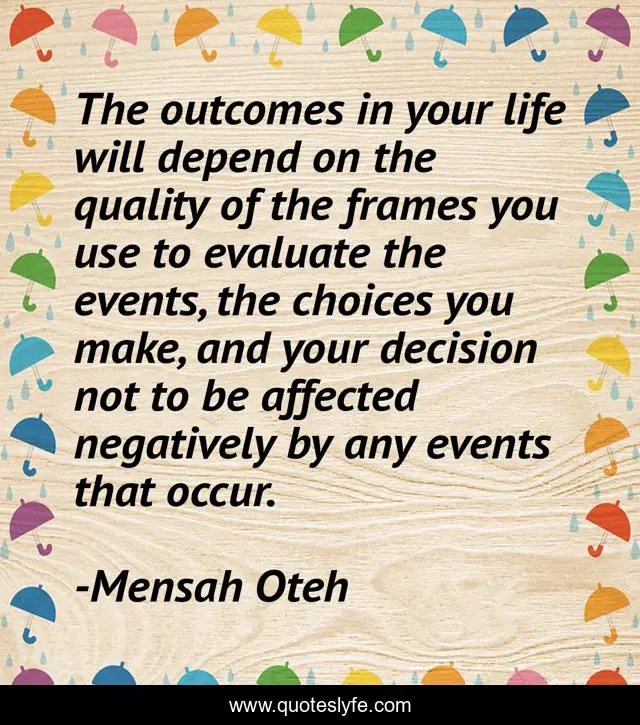 The outcomes in your life will depend on the quality of the frames you use to evaluate the events, the choices you make, and your decision not to be affected negatively by any events that occur.