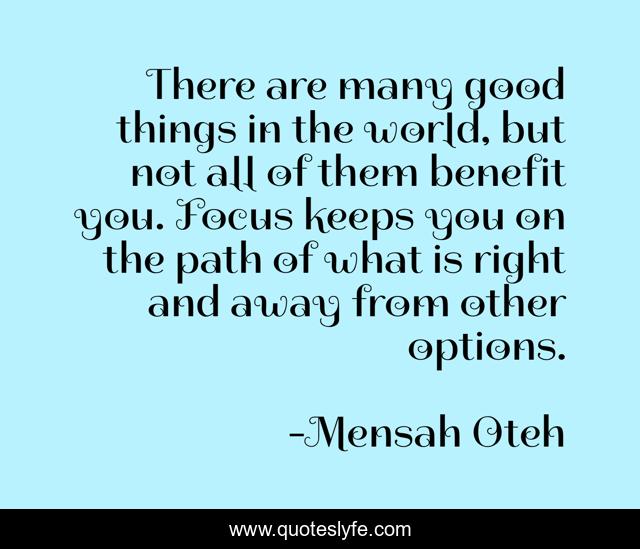 There are many good things in the world, but not all of them benefit you. Focus keeps you on the path of what is right and away from other options.