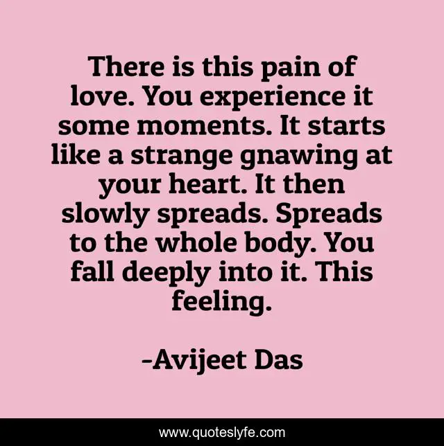 There is this pain of love. You experience it some moments. It starts like a strange gnawing at your heart. It then slowly spreads. Spreads to the whole body. You fall deeply into it. This feeling.