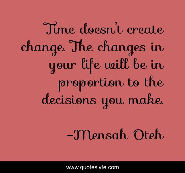 Time doesn’t create change. The changes in your life will be in proportion to the decisions you make.