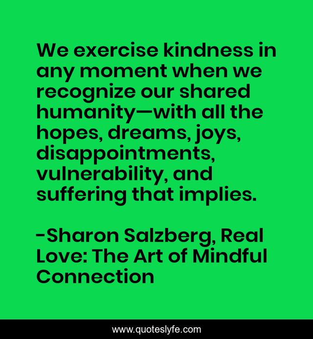 We exercise kindness in any moment when we recognize our shared humanity—with all the hopes, dreams, joys, disappointments, vulnerability, and suffering that implies.