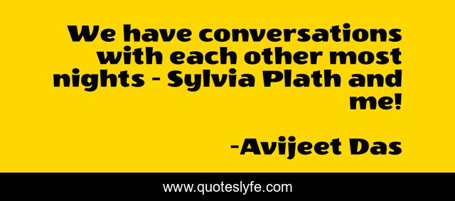 We have conversations with each other most nights - Sylvia Plath and me!
