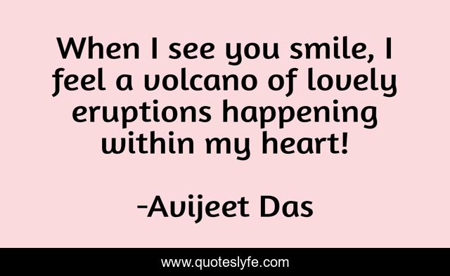 When I see you smile, I feel a volcano of lovely eruptions happening within my heart!
