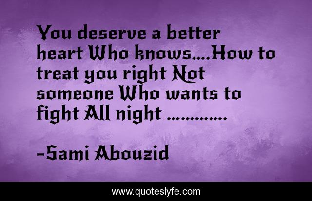 You deserve a better heart Who knows….How to treat you right Not someone Who wants to fight All night ………….