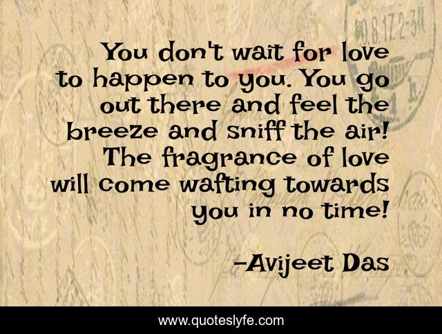 You don't wait for love to happen to you. You go out there and feel the breeze and sniff the air! The fragrance of love will come wafting towards you in no time!