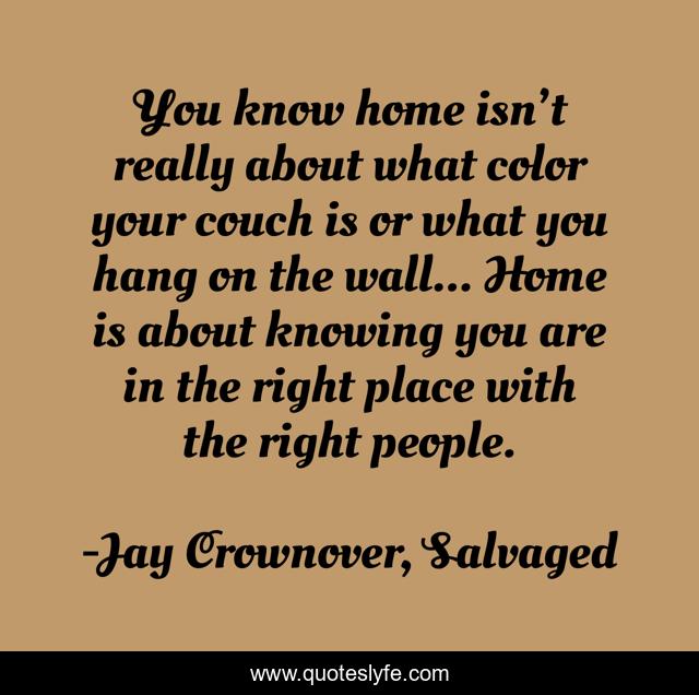 You know home isn’t really about what color your couch is or what you hang on the wall... Home is about knowing you are in the right place with the right people.