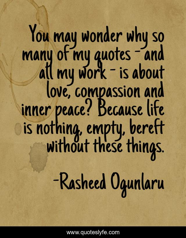 You may wonder why so many of my quotes - and all my work - is about love, compassion and inner peace? Because life is nothing, empty, bereft without these things.